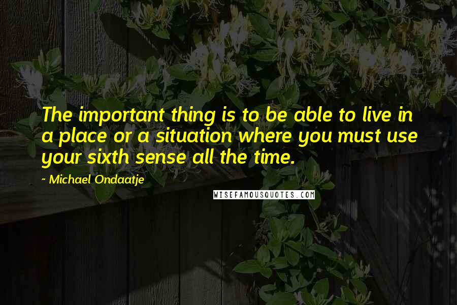 Michael Ondaatje Quotes: The important thing is to be able to live in a place or a situation where you must use your sixth sense all the time.