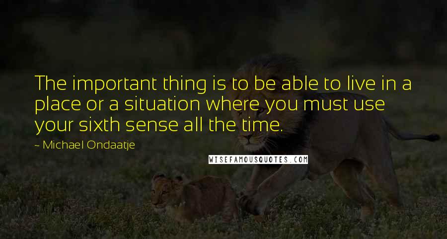Michael Ondaatje Quotes: The important thing is to be able to live in a place or a situation where you must use your sixth sense all the time.