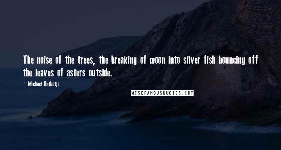 Michael Ondaatje Quotes: The noise of the trees, the breaking of moon into silver fish bouncing off the leaves of asters outside.