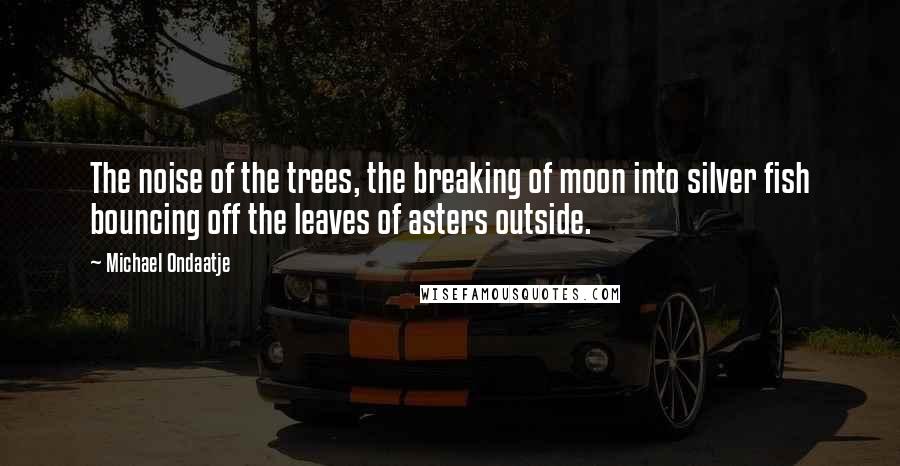 Michael Ondaatje Quotes: The noise of the trees, the breaking of moon into silver fish bouncing off the leaves of asters outside.