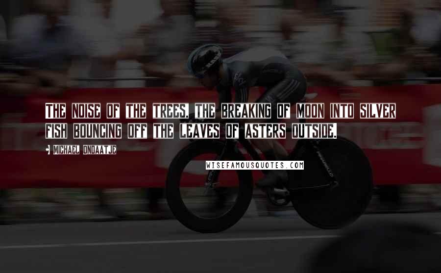 Michael Ondaatje Quotes: The noise of the trees, the breaking of moon into silver fish bouncing off the leaves of asters outside.