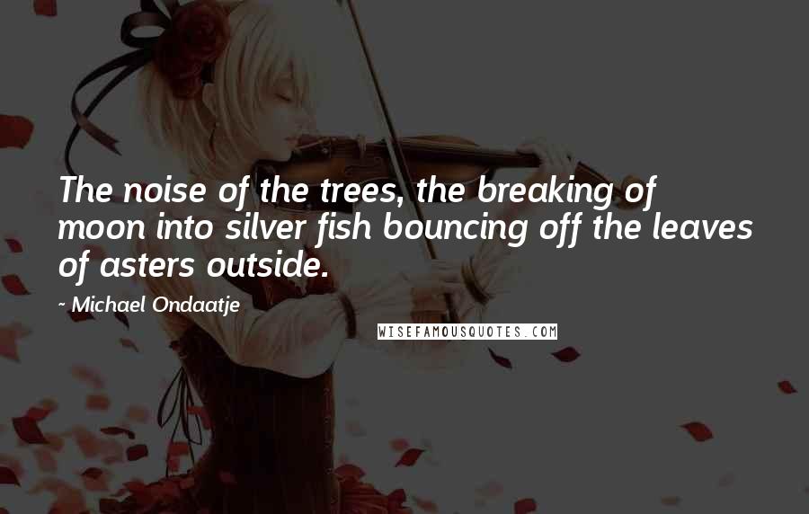 Michael Ondaatje Quotes: The noise of the trees, the breaking of moon into silver fish bouncing off the leaves of asters outside.