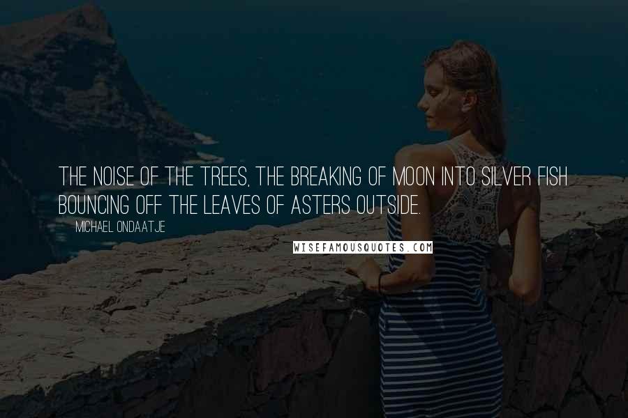 Michael Ondaatje Quotes: The noise of the trees, the breaking of moon into silver fish bouncing off the leaves of asters outside.