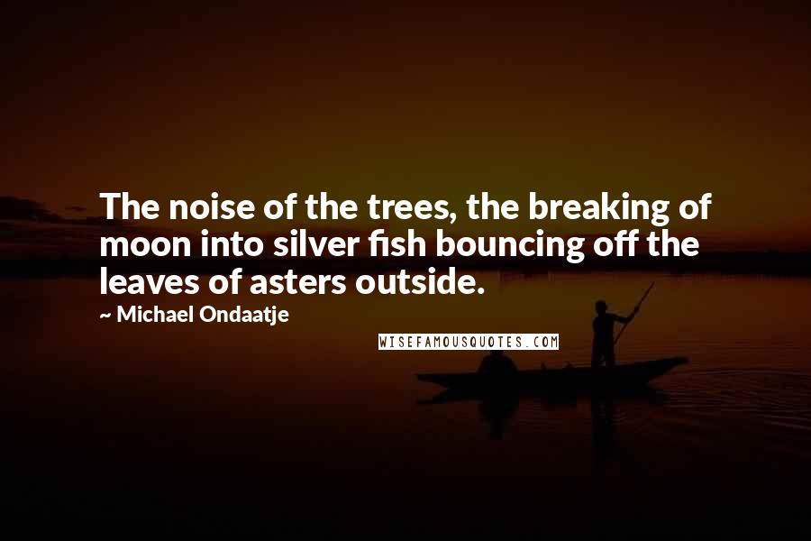 Michael Ondaatje Quotes: The noise of the trees, the breaking of moon into silver fish bouncing off the leaves of asters outside.