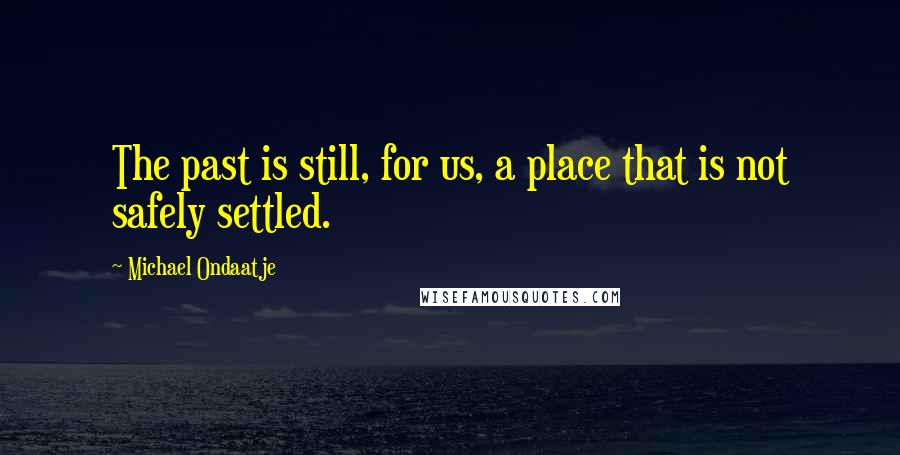 Michael Ondaatje Quotes: The past is still, for us, a place that is not safely settled.