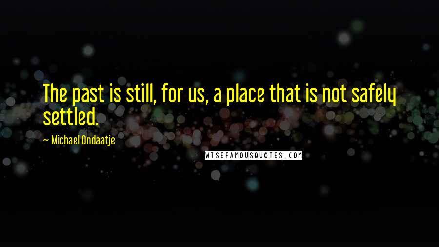 Michael Ondaatje Quotes: The past is still, for us, a place that is not safely settled.