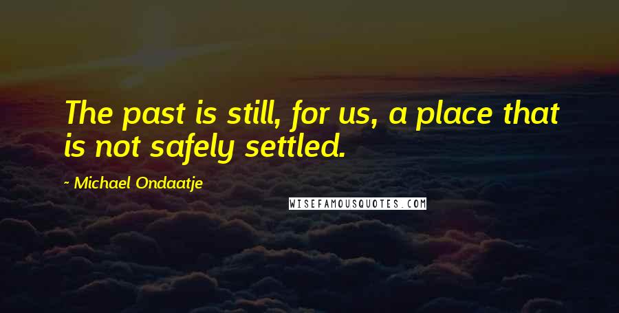 Michael Ondaatje Quotes: The past is still, for us, a place that is not safely settled.