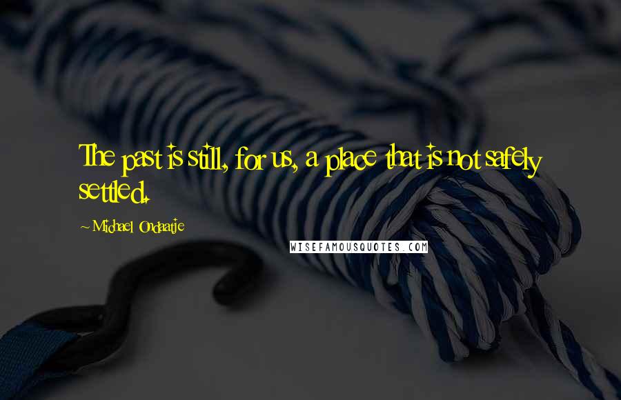 Michael Ondaatje Quotes: The past is still, for us, a place that is not safely settled.