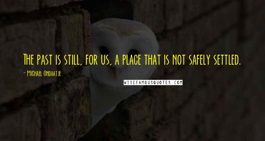 Michael Ondaatje Quotes: The past is still, for us, a place that is not safely settled.