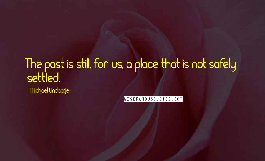 Michael Ondaatje Quotes: The past is still, for us, a place that is not safely settled.