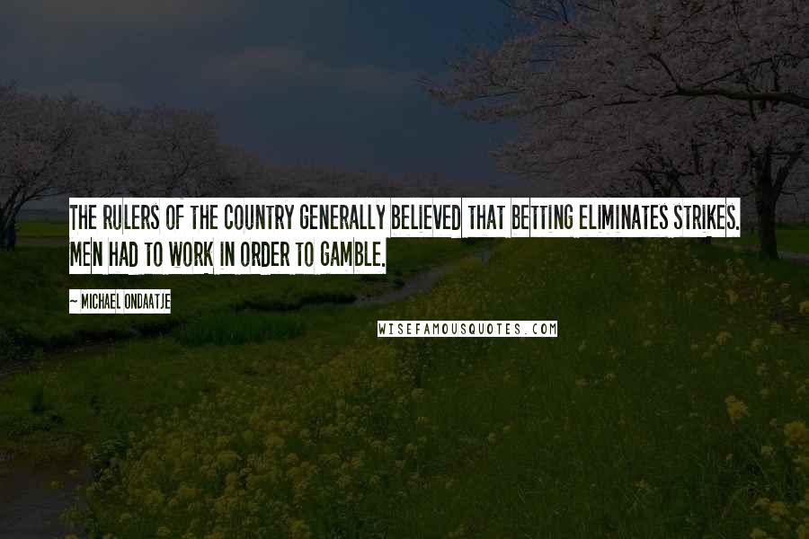 Michael Ondaatje Quotes: The rulers of the country generally believed that betting eliminates strikes. Men had to work in order to gamble.