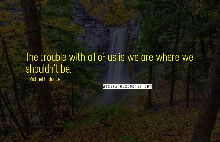 Michael Ondaatje Quotes: The trouble with all of us is we are where we shouldn't be.