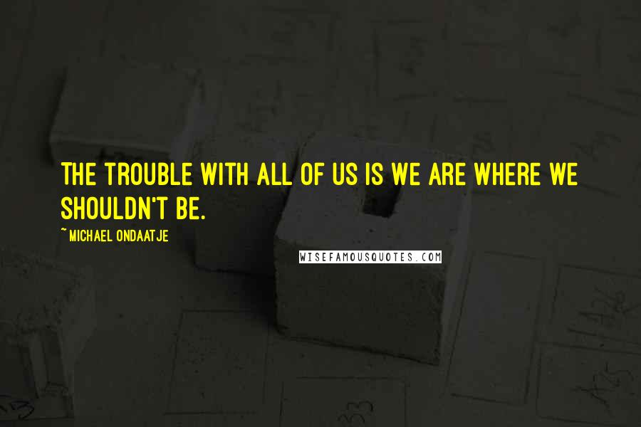 Michael Ondaatje Quotes: The trouble with all of us is we are where we shouldn't be.