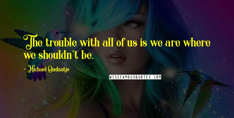 Michael Ondaatje Quotes: The trouble with all of us is we are where we shouldn't be.