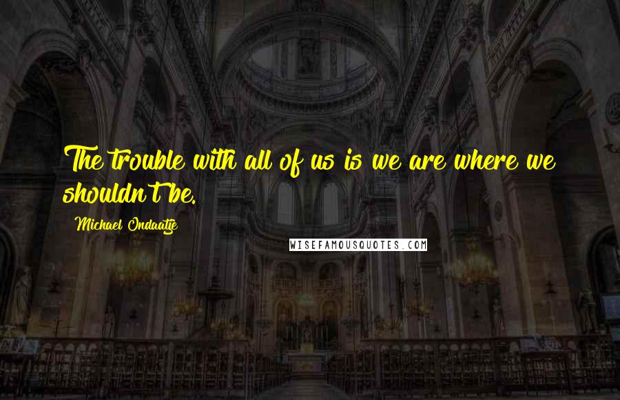 Michael Ondaatje Quotes: The trouble with all of us is we are where we shouldn't be.