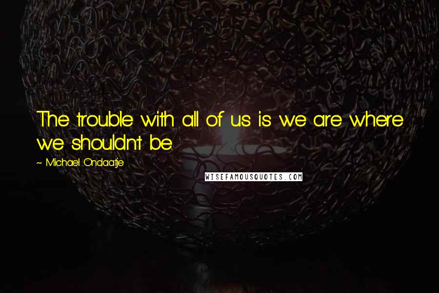 Michael Ondaatje Quotes: The trouble with all of us is we are where we shouldn't be.