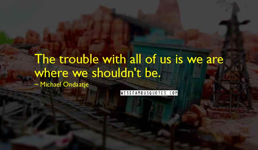 Michael Ondaatje Quotes: The trouble with all of us is we are where we shouldn't be.