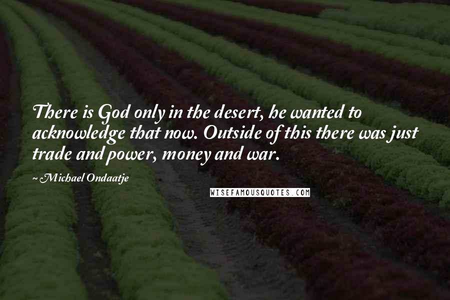 Michael Ondaatje Quotes: There is God only in the desert, he wanted to acknowledge that now. Outside of this there was just trade and power, money and war.