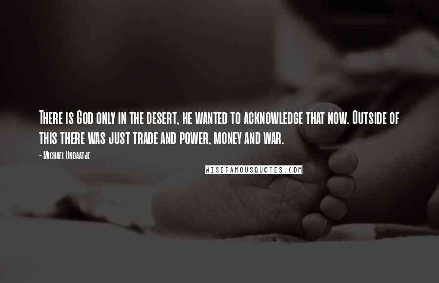 Michael Ondaatje Quotes: There is God only in the desert, he wanted to acknowledge that now. Outside of this there was just trade and power, money and war.