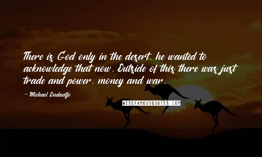 Michael Ondaatje Quotes: There is God only in the desert, he wanted to acknowledge that now. Outside of this there was just trade and power, money and war.