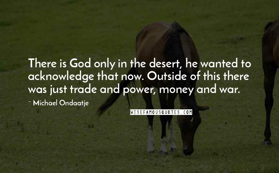 Michael Ondaatje Quotes: There is God only in the desert, he wanted to acknowledge that now. Outside of this there was just trade and power, money and war.