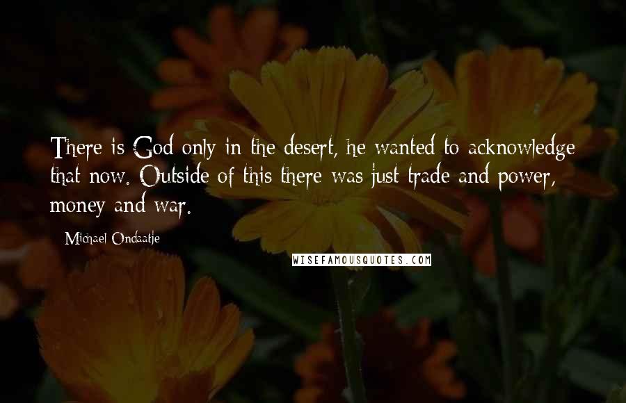 Michael Ondaatje Quotes: There is God only in the desert, he wanted to acknowledge that now. Outside of this there was just trade and power, money and war.