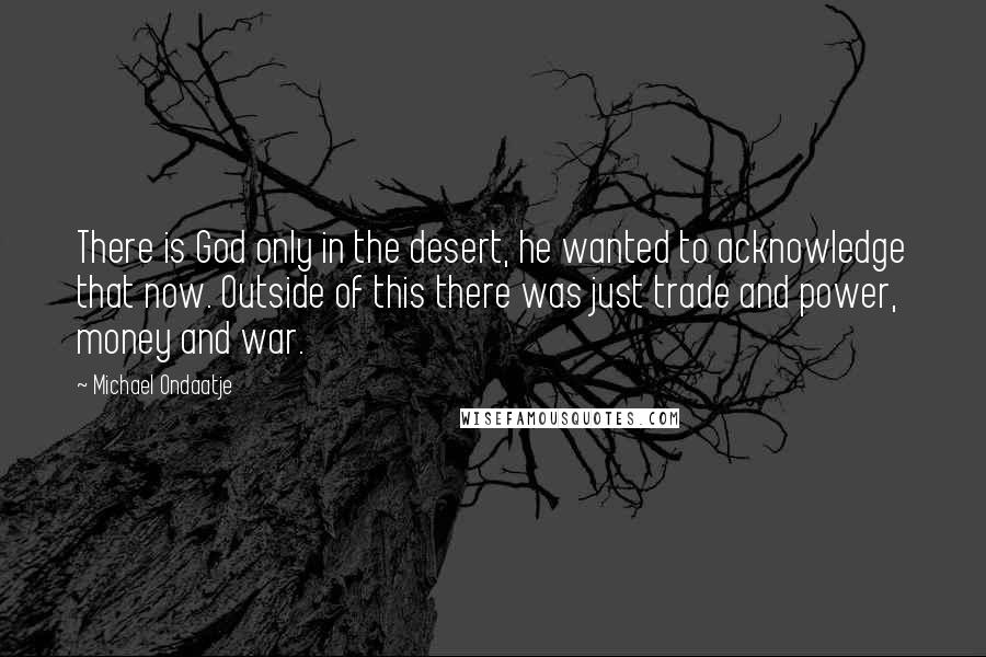 Michael Ondaatje Quotes: There is God only in the desert, he wanted to acknowledge that now. Outside of this there was just trade and power, money and war.