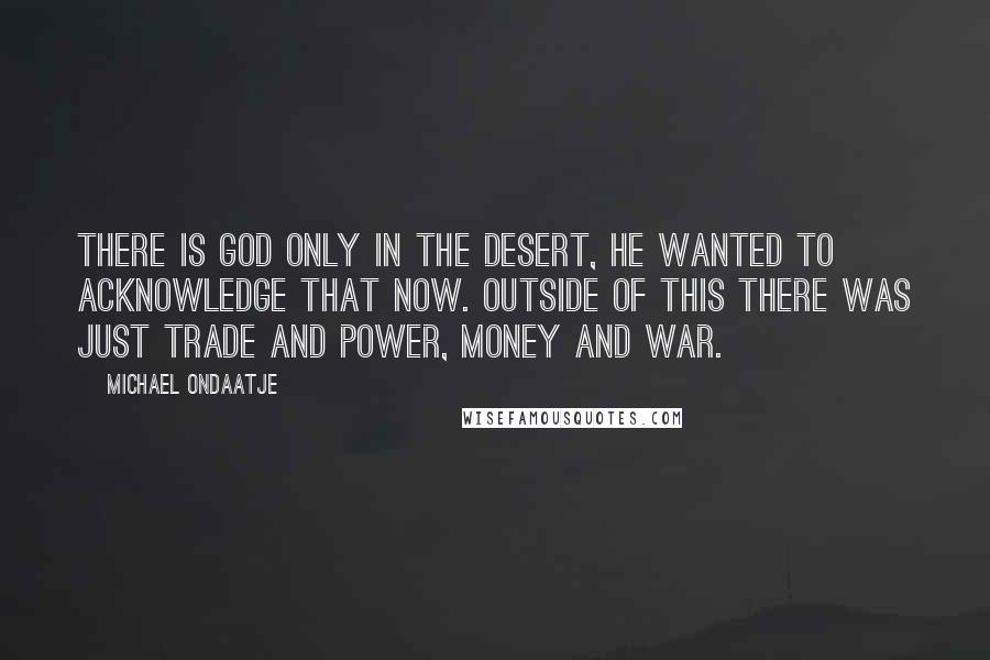 Michael Ondaatje Quotes: There is God only in the desert, he wanted to acknowledge that now. Outside of this there was just trade and power, money and war.