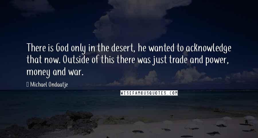 Michael Ondaatje Quotes: There is God only in the desert, he wanted to acknowledge that now. Outside of this there was just trade and power, money and war.
