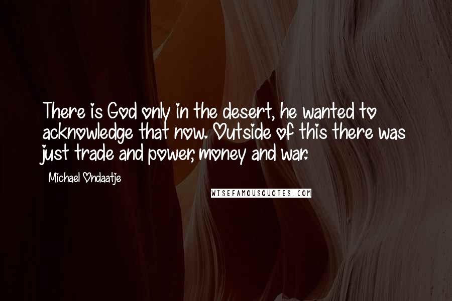 Michael Ondaatje Quotes: There is God only in the desert, he wanted to acknowledge that now. Outside of this there was just trade and power, money and war.