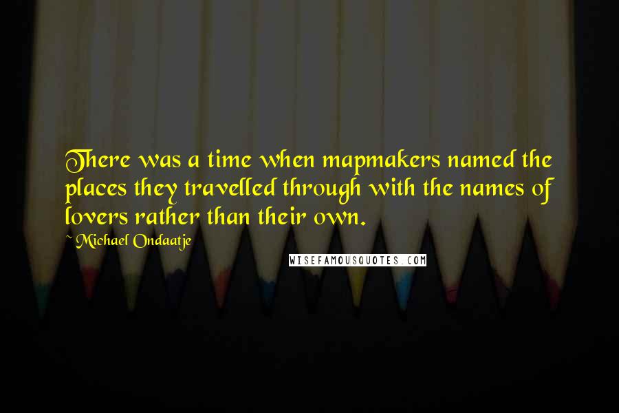 Michael Ondaatje Quotes: There was a time when mapmakers named the places they travelled through with the names of lovers rather than their own.