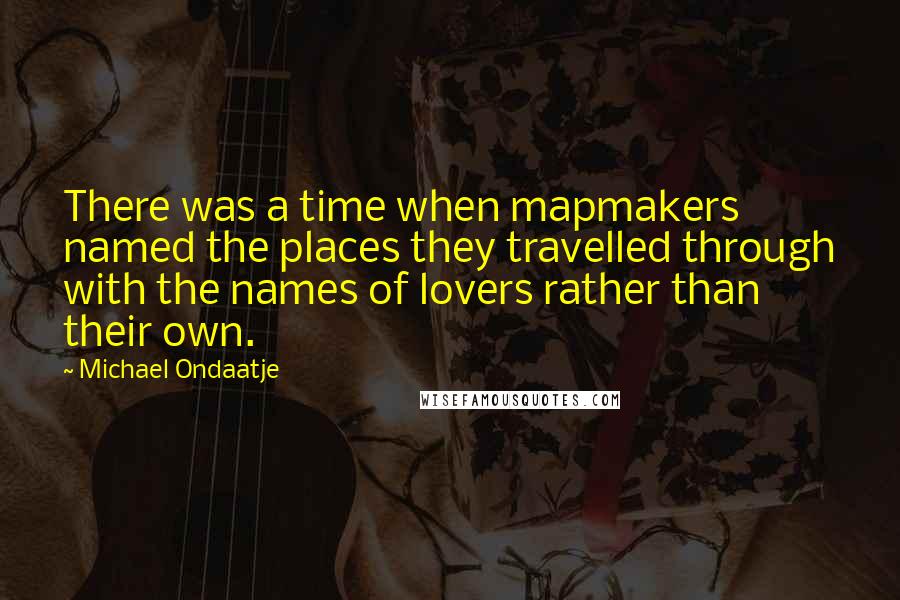 Michael Ondaatje Quotes: There was a time when mapmakers named the places they travelled through with the names of lovers rather than their own.