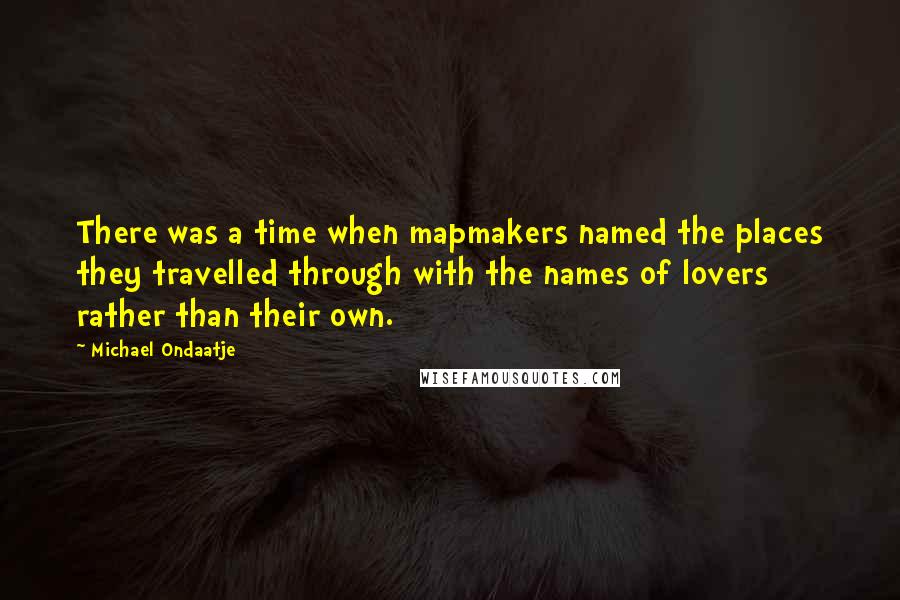 Michael Ondaatje Quotes: There was a time when mapmakers named the places they travelled through with the names of lovers rather than their own.