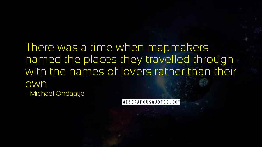 Michael Ondaatje Quotes: There was a time when mapmakers named the places they travelled through with the names of lovers rather than their own.