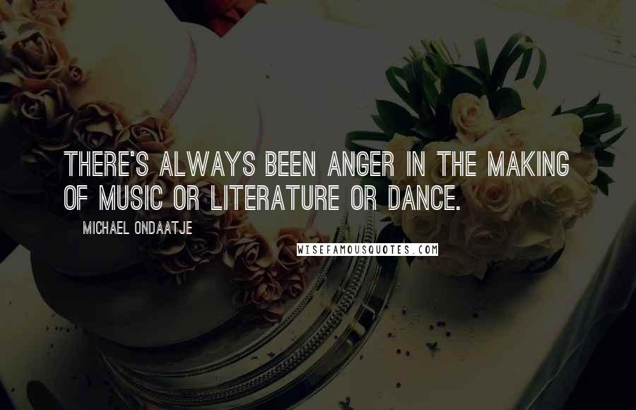 Michael Ondaatje Quotes: There's always been anger in the making of music or literature or dance.
