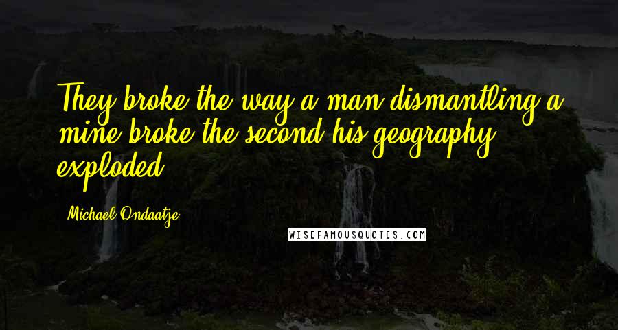 Michael Ondaatje Quotes: They broke the way a man dismantling a mine broke the second his geography exploded.