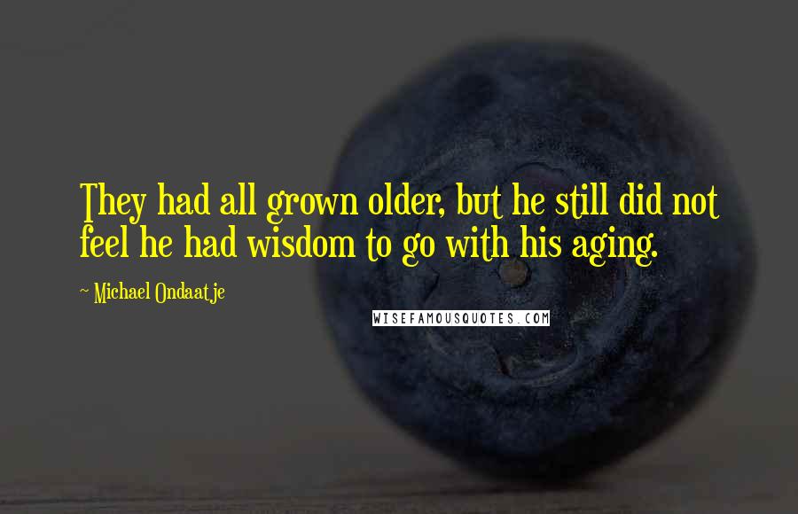 Michael Ondaatje Quotes: They had all grown older, but he still did not feel he had wisdom to go with his aging.