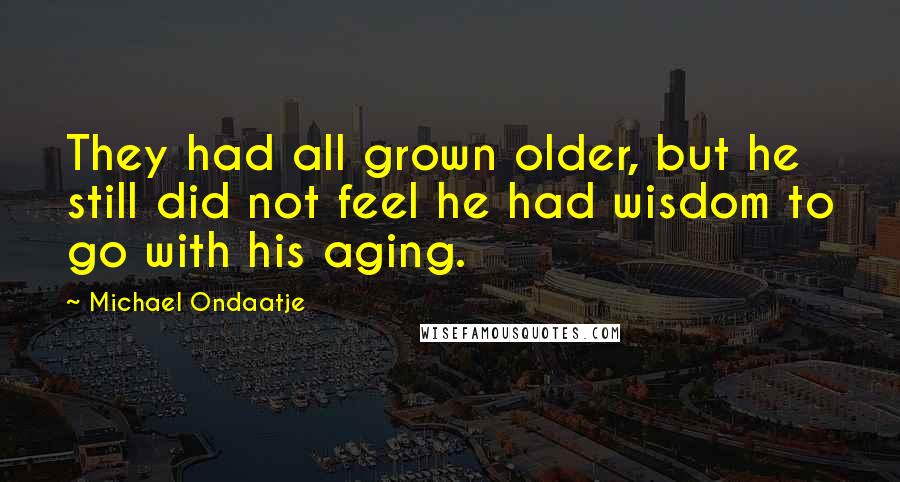 Michael Ondaatje Quotes: They had all grown older, but he still did not feel he had wisdom to go with his aging.