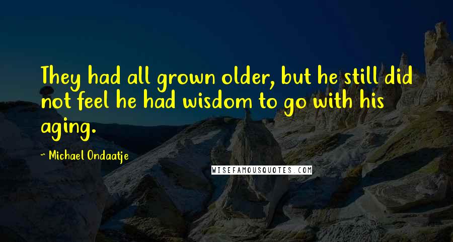 Michael Ondaatje Quotes: They had all grown older, but he still did not feel he had wisdom to go with his aging.