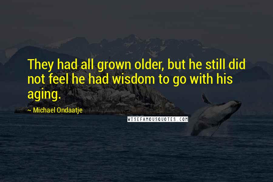 Michael Ondaatje Quotes: They had all grown older, but he still did not feel he had wisdom to go with his aging.