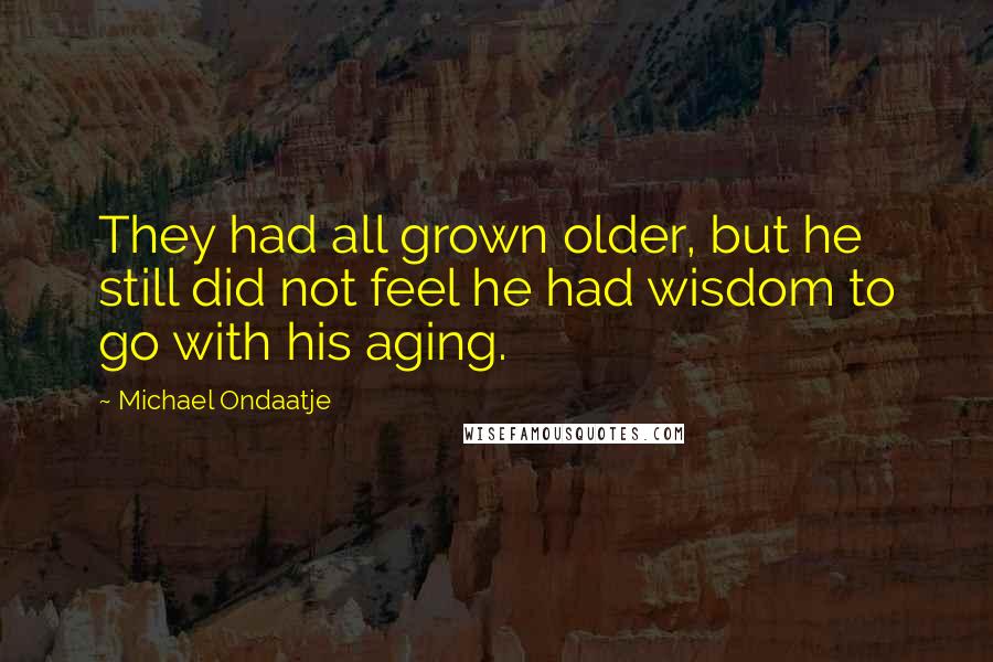 Michael Ondaatje Quotes: They had all grown older, but he still did not feel he had wisdom to go with his aging.