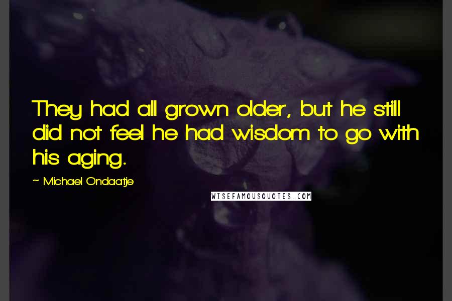 Michael Ondaatje Quotes: They had all grown older, but he still did not feel he had wisdom to go with his aging.