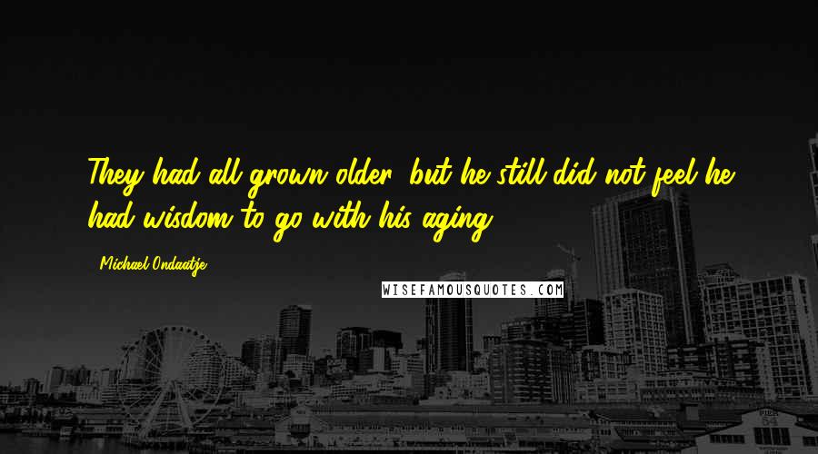 Michael Ondaatje Quotes: They had all grown older, but he still did not feel he had wisdom to go with his aging.