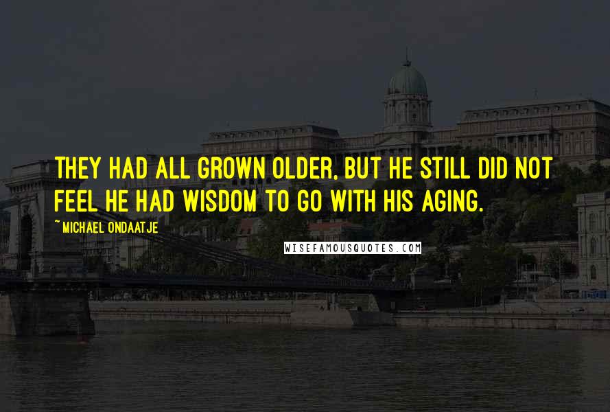 Michael Ondaatje Quotes: They had all grown older, but he still did not feel he had wisdom to go with his aging.