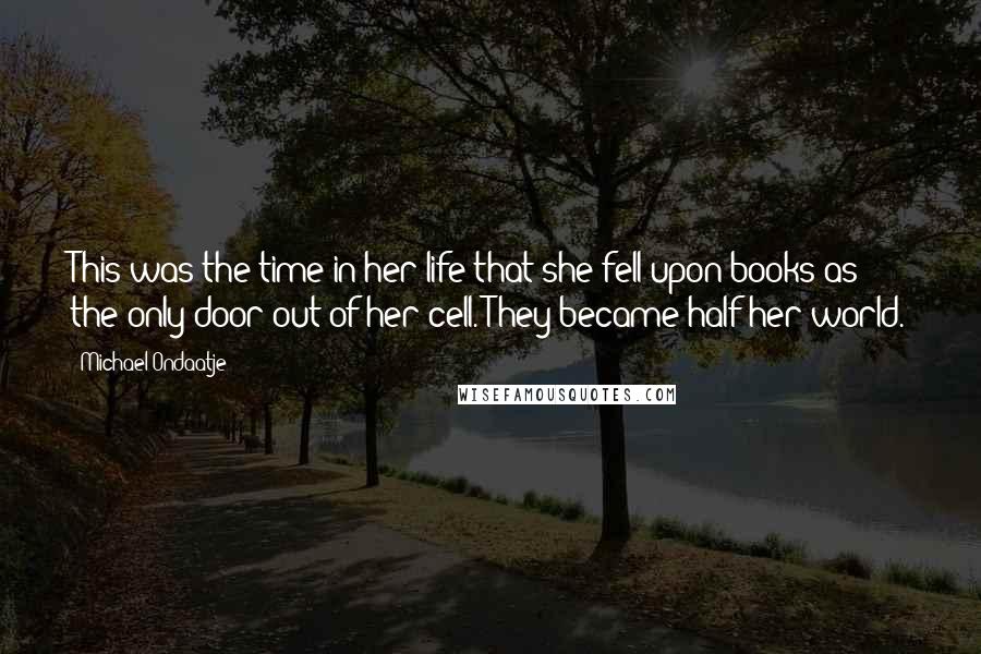 Michael Ondaatje Quotes: This was the time in her life that she fell upon books as the only door out of her cell. They became half her world.