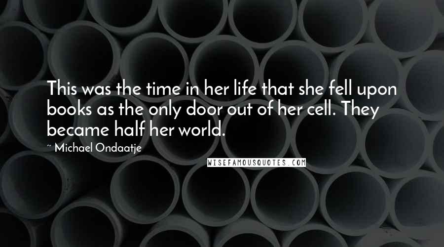 Michael Ondaatje Quotes: This was the time in her life that she fell upon books as the only door out of her cell. They became half her world.