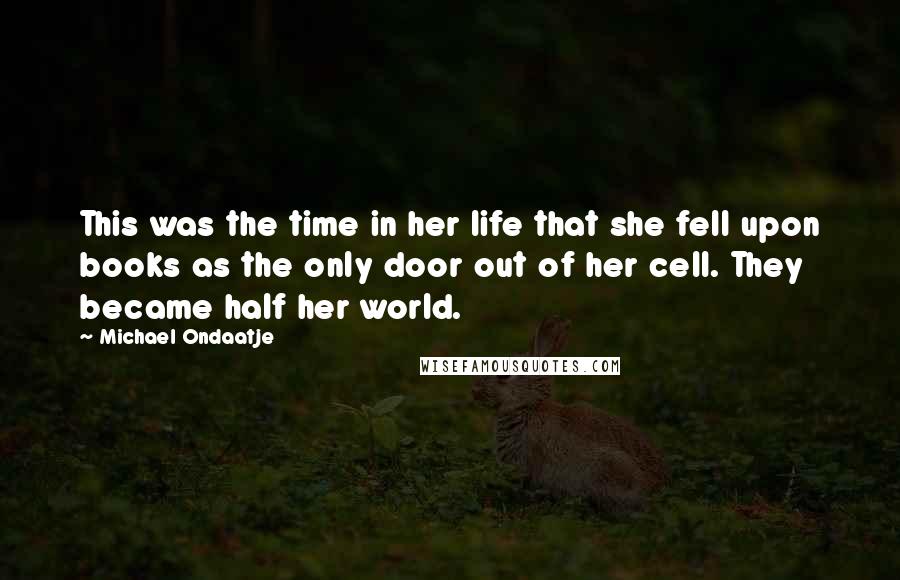 Michael Ondaatje Quotes: This was the time in her life that she fell upon books as the only door out of her cell. They became half her world.