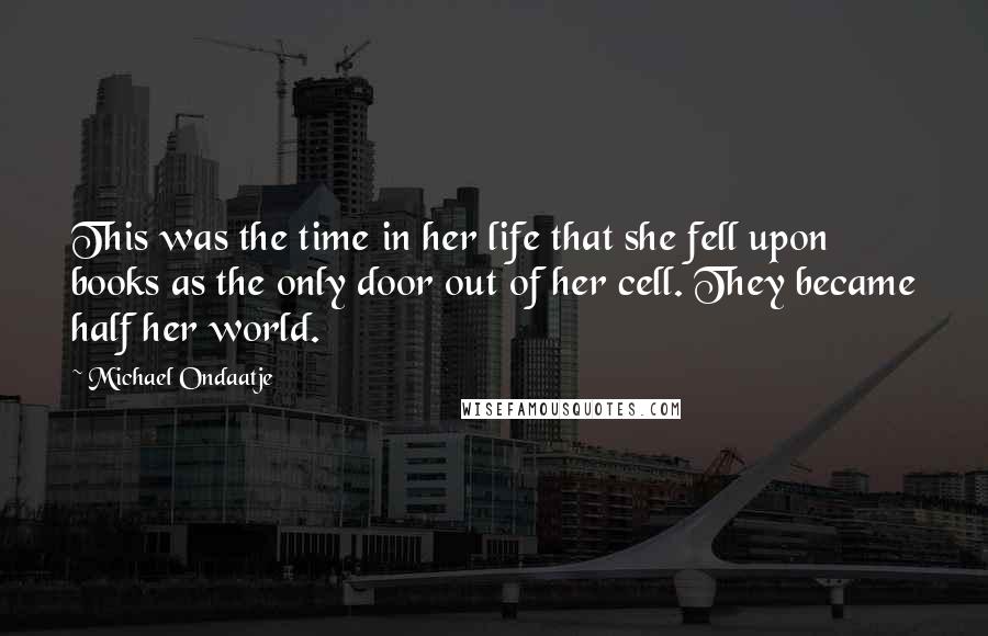 Michael Ondaatje Quotes: This was the time in her life that she fell upon books as the only door out of her cell. They became half her world.