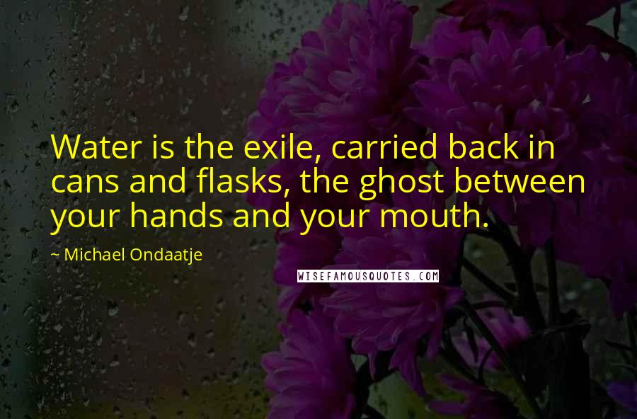 Michael Ondaatje Quotes: Water is the exile, carried back in cans and flasks, the ghost between your hands and your mouth.
