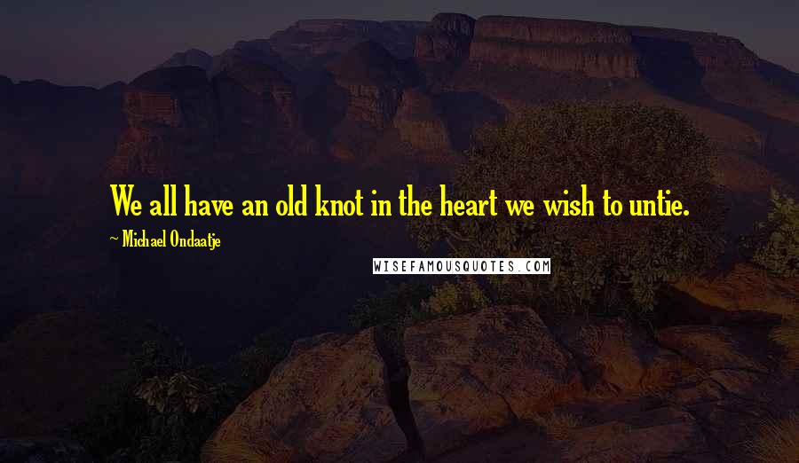 Michael Ondaatje Quotes: We all have an old knot in the heart we wish to untie.